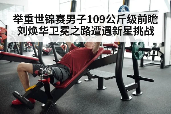 举重世锦赛男子109公斤级前瞻刘焕华卫冕之路遭遇新星挑战