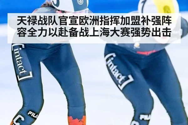 天禄战队官宣欧洲指挥加盟补强阵容全力以赴备战上海大赛强势出击