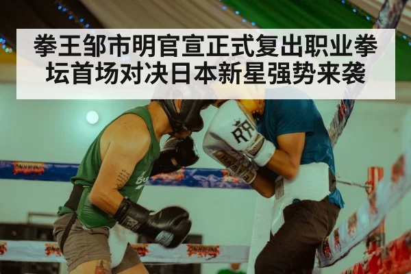 拳王邹市明官宣正式复出职业拳坛首场对决日本新星强势来袭